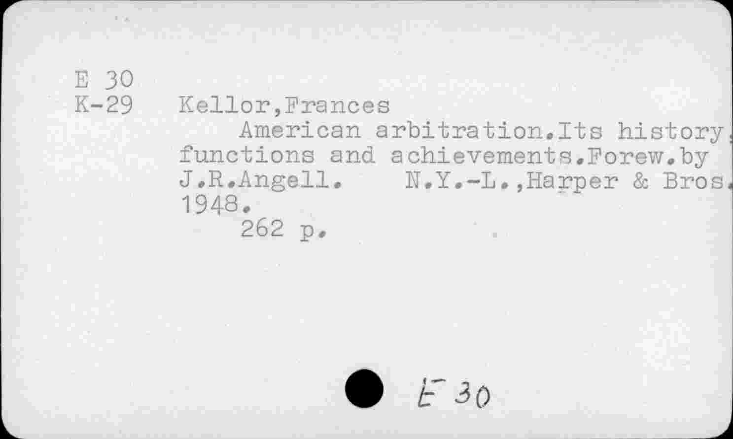 ﻿E 30
K-29	Kellor,Frances
American arbitration,Its history functions and achievements.Forew.by J.R.Angell.	R,Y,-L,»Harper & Bros
1948.
262 p.
• F ^0